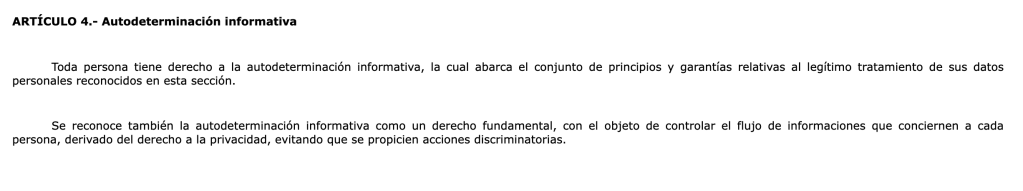 ARTÍCULO 4.- Autodeterminación informativa. Toda persona tiene derecho a la autodeterminación informativa, la cual abarca el conjunto de principios y garantías relativas al legítimo tratamiento de sus datos personales reconocidos en esta sección. Se reconoce también la autodeterminación informativa como un derecho fundamental, con el objeto de controlar el flujo de informaciones que conciernen a cada persona, derivado del derecho a la privacidad, evitando que se propicien acciones discriminatorias.